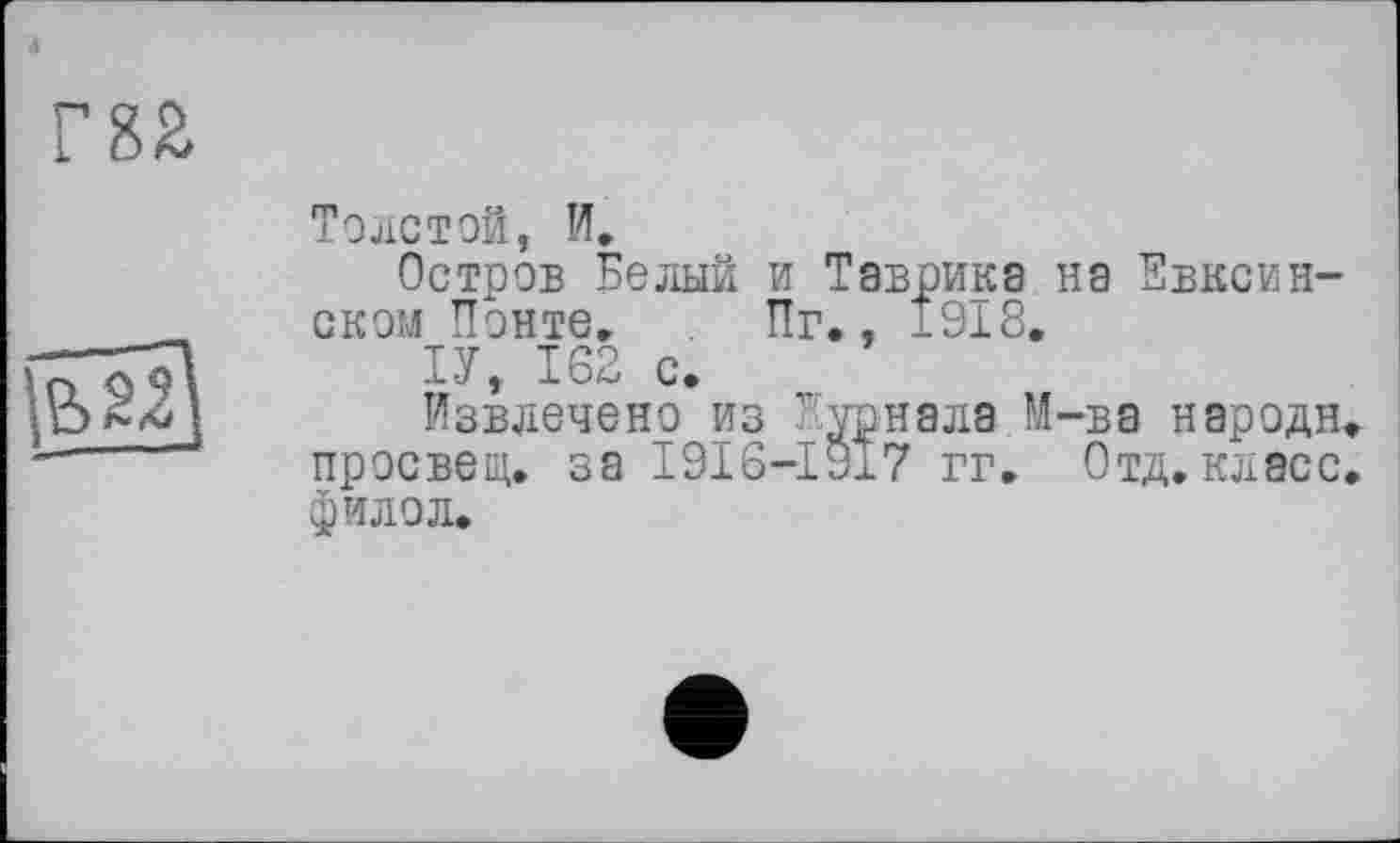 ﻿•і
m

Толстой, И.
Остров Белый и Таврика на Евксин-ском Понте. Пг., 1918.
ІУ, 162 с.
Извлечено из Журнала М-ва народи просвет, за I9I6-I917 гг. Отд.класс фило л.